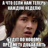 а что если нам теперь каждую неделю будут по новому предмету добавлять