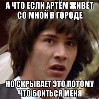 а что если артём живёт со мной в городе но скрывает это потому что боиться меня