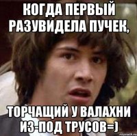 когда первый разувидела пучек, торчащий у валахни из-под трусов=)