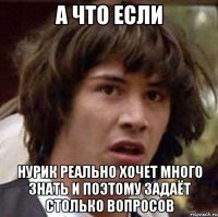 а что если нурик реально хочет много знать и поэтому задаёт столько вопросов