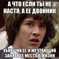 а что если ты не настя, а ее двойник убивший ее, и мечтающий занять ее место в жизни