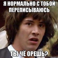 я нормально с тобой переписываюсь ты чё орешь?