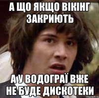 а що якщо вікінг закриють а у водограї вже не буде дискотеки