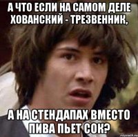 а что если на самом деле хованский - трезвенник, а на стендапах вместо пива пьет сок?