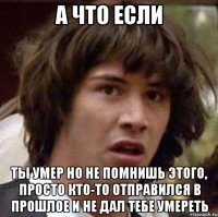 а что если ты умер но не помнишь этого, просто кто-то отправился в прошлое и не дал тебе умереть