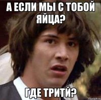 а если мы с тобой яйца? где тритй?