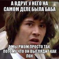 а вдруг у него на самом деле была баба а мы ржом просто так, потому что он выглядит как лох