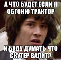 а что будет,если я обгоню трактор и буду думать что скутер валит?