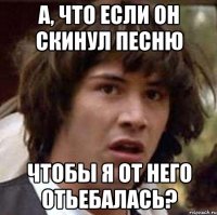 а, что если он скинул песню чтобы я от него отьебалась?