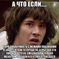 а что если..... пора заканчивать с мемами пабликами и занятся чем то лучше не серьёзно это уже не круто не смешно или только меня они заебали и я отних отписался