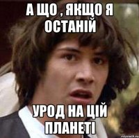 а що , якщо я останій урод на цій планеті