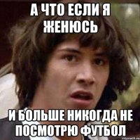 а что если я женюсь и больше никогда не посмотрю футбол