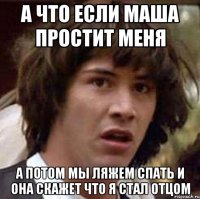 а что если маша простит меня а потом мы ляжем спать и она скажет что я стал отцом