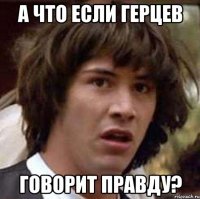 а что если герцев говорит правду?