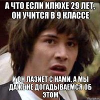 а что если илюхе 29 лет, он учится в 9 классе и он лазиет с нами, а мы даже не догадываемся об этом