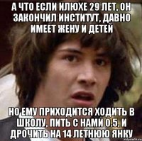 а что если илюхе 29 лет, он закончил институт, давно имеет жену и детей но ему приходится ходить в школу, пить с нами 0.5, и дрочить на 14 летнюю янку