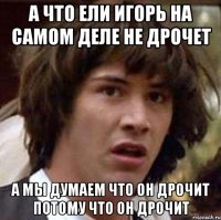 а что ели игорь на самом деле не дрочет а мы думаем что он дрочит потому что он дрочит