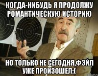 когда-нибудь я продолжу романтическую историю но только не сегодня,фэйл уже произошел:(