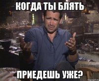 когда ты блять приедешь уже?