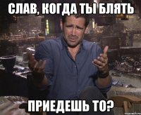 слав, когда ты блять приедешь то?