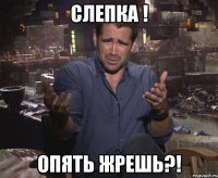 слепка ! опять жрешь?!