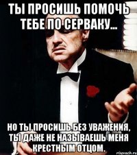 ты просишь помочь тебе по серваку... но ты просишь без уважения, ты даже не называешь меня крестным отцом.