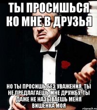 ты просишься ко мне в друзья но ты просишь без уважения, ты не предлагаешь мне дружбу, ты даже не называешь меня вишенка моя