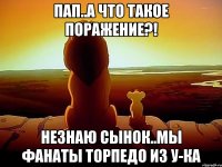 пап..а что такое поражение?! незнаю сынок..мы фанаты торпедо из у-ка