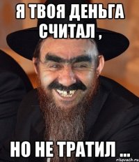 я твоя деньга считал , но не тратил ...