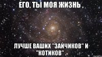 его, ты моя жизнь , лучше ваших "зайчиков" и "котиков" .