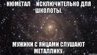 нюметал исключительно для школоты. мужики с яйцами слушают металлику.