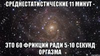 среднестатистические 11 минут - это 60 фрикций ради 5-10 секунд оргазма