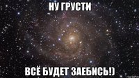 ну грусти всё будет заебись!)