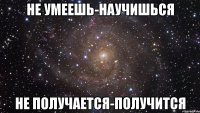 не умеешь-научишься не получается-получится