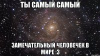 ты самый самый замечательный человечек в мире :3