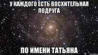 у каждого есть восхительная подруга по имени татьяна