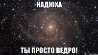 надюха ты просто ведро!