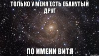 только у меня есть ебанутый друг по имени витя