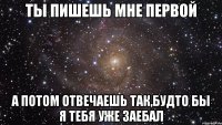 ты пишешь мне первой а потом отвечаешь так,будто бы я тебя уже заебал