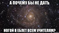 а почему бы не дать ногой в еблет всем учителям?