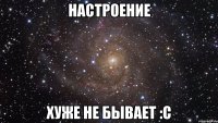 настроение хуже не бывает :с