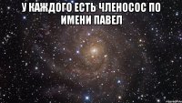 у каждого есть членосос по имени павел 