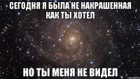 сегодня я была не накрашенная как ты хотел но ты меня не видел