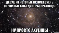 девушки которые пр всех очень скромные а на едине развратницы ну просто ахуенны