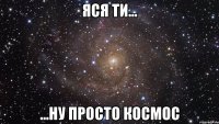 яся ти... ...ну просто космос