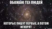 обожаю тех людей которые пишут первые, а потом игнорят