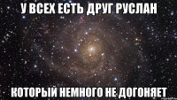 у всех есть друг руслан который немного не догоняет