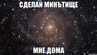 сделай минътище мне дома