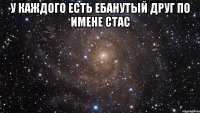 у каждого есть ебанутый друг по имене стас 