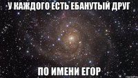 у каждого есть ебанутый друг по имени егор